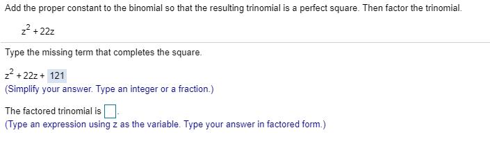 Add the proper constant to the binomial so that the resulting trinomial is a perfect square. Then factor the trinomial.
z? + 22z
Type the missing term that completes the square.
z? +22z + 121
(Simplify your answer. Type an integer or a fraction.)
The factored trinomial is
(Type an expression using z as the variable. Type your answer in factored form.)
