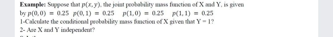 Example: Suppose that p(x, y), the joint probability mass function of X and Y, is given
by p(0,0) = 0.25 p(0, 1) = 0.25
1-Calculate the conditional probability mass function of X given that Y 1?
2- Are X and Y independent?
p(1,0) = 0.25 p(1,1) = 0.25
