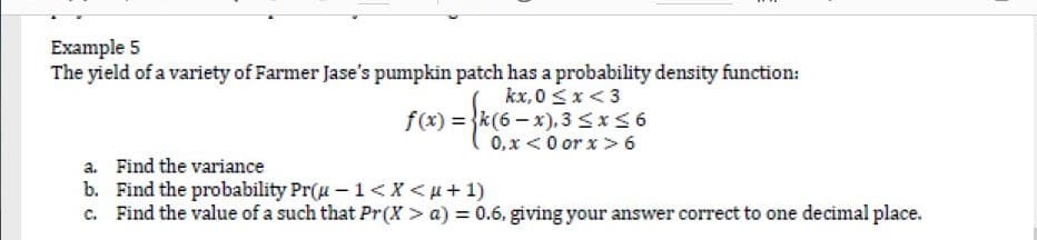 Example 5
The yield of a variety of Farmer Jase's pumpkin patch has a probability density function:
kx,0 <x<3
f(x) = {k(6 - x), 3 <x<6
0, x <0 or x> 6
a. Find the variance
b. Find the probability Pr(u –1<X<u+1)
c. Find the value of a such that Pr(X > a) = 0.6, giving your answer correct to one decimal place.
