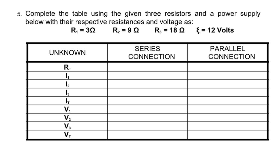 5. Complete the table using the given three resistors and a power supply
below with their respective resistances and voltage as:
R3 = 18 Q
R2 = 9 Q
{ = 12 Volts
%3D
SERIES
CONNECTION
PARALLEL
UNKNOWN
CONNECTION
V,
V2
V,
V,
