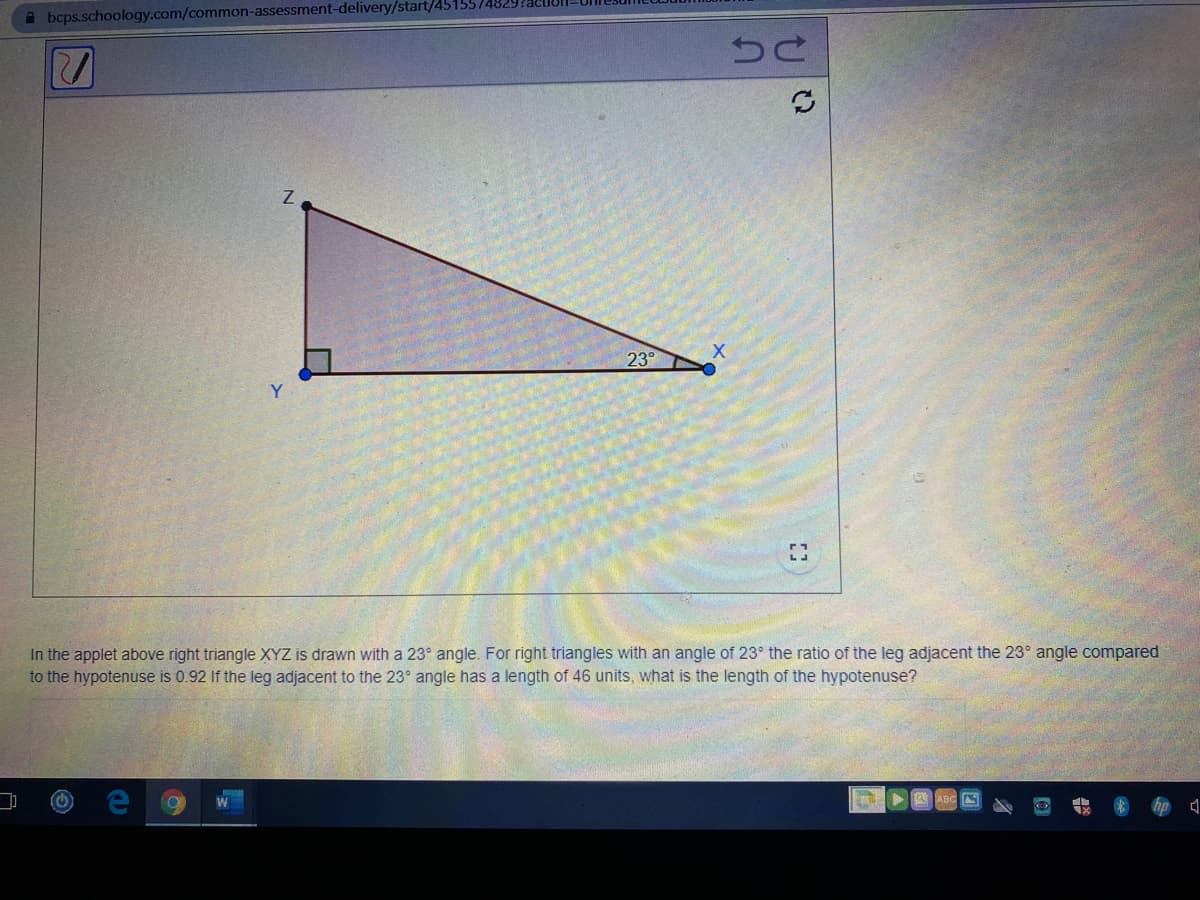 A bcps.schoology.com/common-assessment-delivery/start/4515574829?aeu
23°
Y
In the applet above right triangle XYZ is drawn with a 23° angle. For right triangles with an angle of 23° the ratio of the leg adjacent the 23° angle compared
to the hypotenuse is 0.92 If the leg adjacent to the 23° angle has a length of 46 units, what is the length of the hypotenuse?
