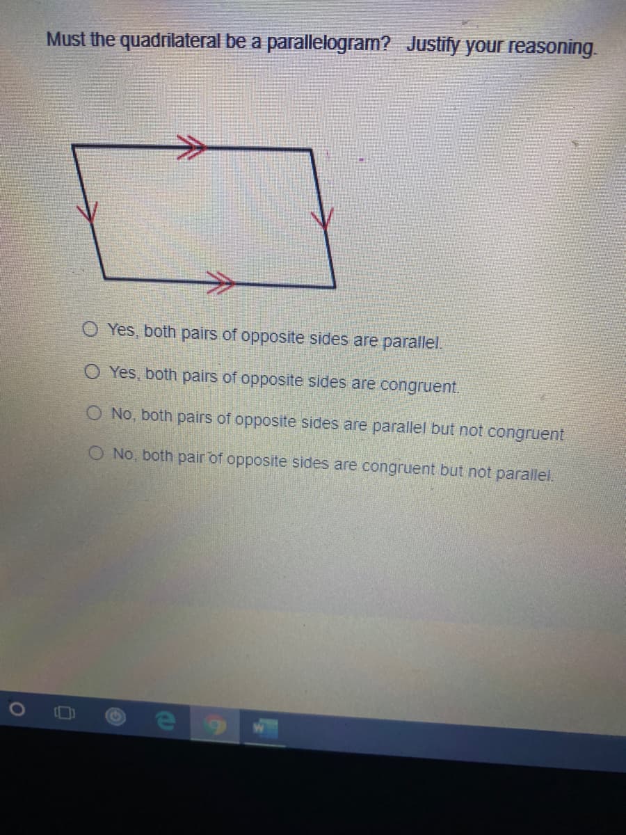 Must the quadrilateral be a parallelogram? Justify your reasoning.
O Yes, both pairs of opposite sides are parallel.
O Yes, both pairs of opposite sides are congruent.
O No, both pairs of opposite sides are parallel but not congruent
O No, both pair of opposite sides are congruent but not parallel.
