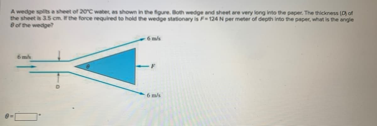 A wedge splits a sheet of 20°C water, as shown in the figure. Both wedge and sheet are very long into the paper. The thickness (D) of
the sheet is 3.5 cm. If the force required to hold the wedge stationary is F=124 N per meter of depth into the paper, what is the angle
8 of the wedge?
8=
6 m/s
6 m/s
F
6 m/s