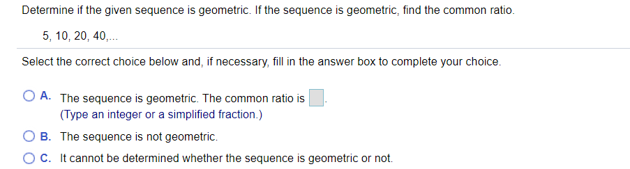 Determine if the given sequence is geometric. If the sequence is geometric, find the common ratio.
5, 10, 20, 40,.
Select the correct choice below and, if necessary, fill in the answer box to complete your choice.
O A. The sequence is geometric. The common ratio is
(Type an integer or a simplified fraction.)
O B. The sequence is not geometric.
OC. It cannot be determined whether the sequence is geometric or not.
