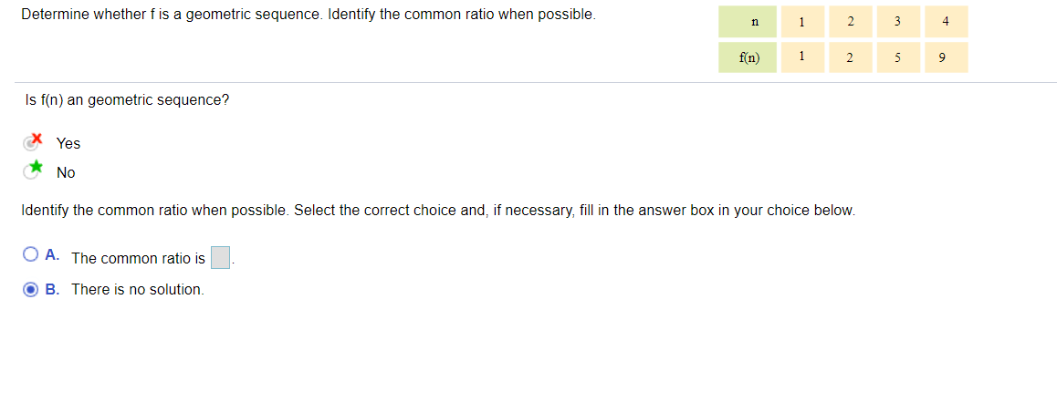 Determine whether f is a geometric sequence. Identify the common ratio when possible.
n
1
2
3
4
f(n)
1
2
5
9
Is f(n) an geometric sequence?
* Yes
No
Identify the common ratio when possible. Select the correct choice and, if necessary, fill in the answer box in your choice below.
O A. The common ratio is
O B. There is no solution.
