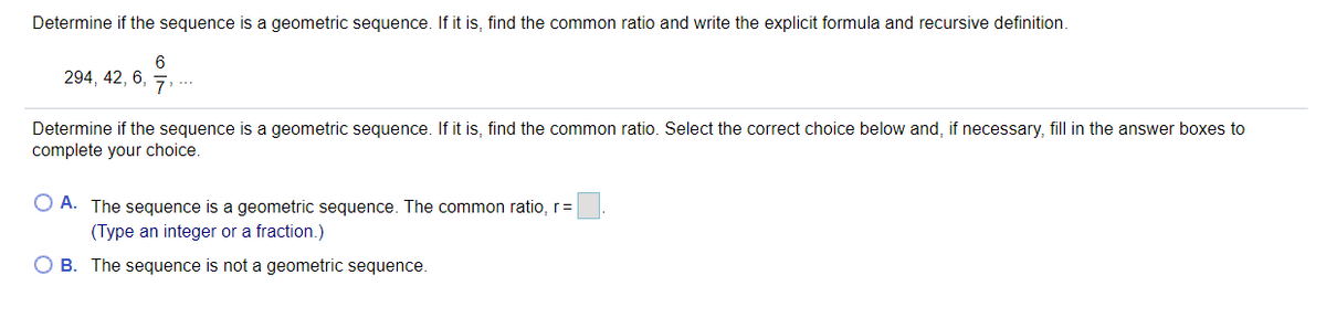 Determine if the sequence is a geometric sequence. If it is, find the common ratio and write the explicit formula and recursive definition.
6
294, 42, 6,
Determine if the sequence is a geometric sequence. If it is, find the common ratio. Select the correct choice below and, if necessary, fill in the answer boxes to
complete your choice.
O A. The sequence is a geometric sequence. The common ratio, r=
(Type an integer or a fraction.)
B. The sequence is not a geometric sequence.
