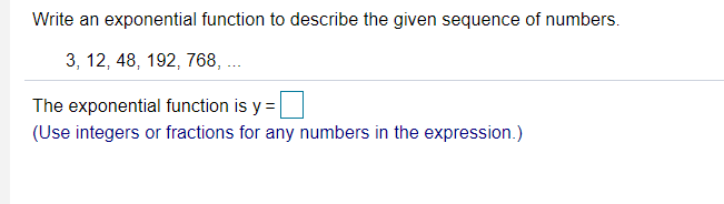 Write an exponential function to describe the given sequence of numbers.
3, 12, 48, 192, 768, ...
The exponential function is y =
(Use integers or fractions for any numbers in the expression.)
