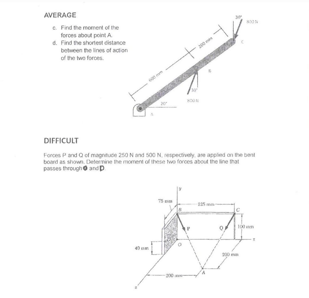 AVERAGE
c. Find the moment of the
forces about point A.
30
800 N
d. Find the shortest distance
between the lines of action
200 mm
of the two forces.
600 mm
30
800 N
20
DIFFICULT
Forces P and Q of magnitude 250 N and 500 N, respectively, are applied on the bent
board as shown. Determine the moment of these two forces about the line that
passes through 0 and D.
75 mm
225 mm
P.
100 inn
40 mm
200 mm
200 mm-
