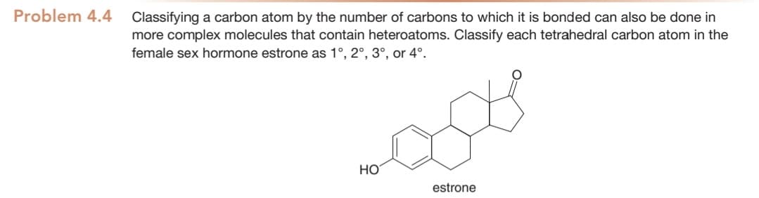 Problem 4.4
Classifying a carbon atom by the number of carbons to which it is bonded can also be done in
more complex molecules that contain heteroatoms. Classify each tetrahedral carbon atom in the
female sex hormone estrone as 1°, 2°, 3°, or 4°.
НО
estrone
