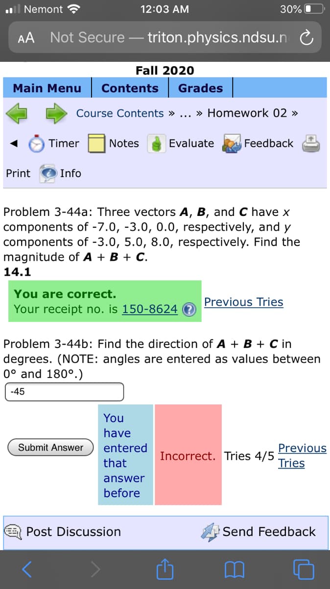 Problem 3-44a: Three vectors A, B, and C have x
components of -7.0, -3.0, 0.0, respectively, and y
components of -3.0, 5.0, 8.0, respectively. Find the
magnitude of A + B + C.
14.1
You are correct.
Previous Tries
Your receipt no. is 150-8624
Problem 3-44b: Find the direction of A + B + C in
degrees. (NOTE: angles are entered as values between
0° and 180°.)
