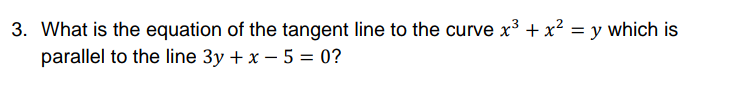 3. What is the equation of the tangent line to the curve x³ + x² = y which is
parallel to the line 3y + x – 5 = 0?
