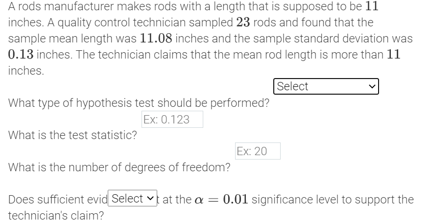 A rods manufacturer makes rods with a length that is supposed to be 11
inches. A quality control technician sampled 23 rods and found that the
sample mean length was 11.08 inches and the sample standard deviation was
0.13 inches. The technician claims that the mean rod length is more than 11
inches.
Select
What type of hypothesis test should be performed?
Ex: 0.123
What is the test statistic?
Ex: 20
What is the number of degrees of freedom?
Does sufficient evid Select vt at the a = 0.01 significance level to support the
technician's claim?
