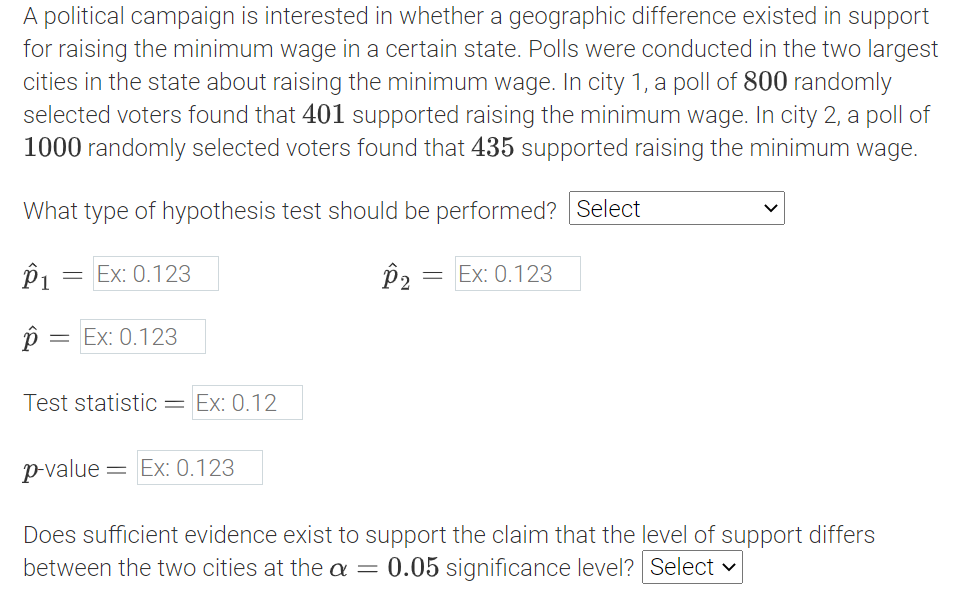 A political campaign is interested in whether a geographic difference existed in support
for raising the minimum wage in a certain state. Polls were conducted in the two largest
cities in the state about raising the minimum wage. In city 1, a poll of 800 randomly
selected voters found that 401 supported raising the minimum wage. In city 2, a poll of
1000 randomly selected voters found that 435 supported raising the minimum wage.
What type of hypothesis test should be performed? Select
P1
Ex: 0.123
р, — Еx: 0.123
Ex: 0.123
Test statistic= Ex: 0.12
p-value = Ex: 0.123
Does sufficient evidence exist to support the claim that the level of support differs
between the two cities at the a
0.05 significance level? Select v
