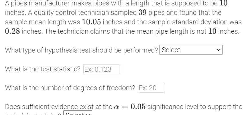 A pipes manufacturer makes pipes with a length that is supposed to be 10
inches. A quality control technician sampled 39 pipes and found that the
sample mean length was 10.05 inches and the sample standard deviation was
0.28 inches. The technician claims that the mean pipe length is not 10 inches.
What type of hypothesis test should be performed? Select
What is the test statistic? Ex: 0.123
What is the number of degrees of freedom? Ex: 20
Does sufficient evidence exist at the a = 0.05 significance level to support the
Coloot v
