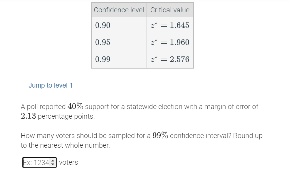 Confidence level Critical value
0.90
z* = 1.645
0.95
z*
= 1.960
0.99
z* = 2.576
Jump to level 1
A poll reported 40% support for a statewide election with a margin of error of
2.13 percentage points.
How many voters should be sampled for a 99% confidence interval? Round up
to the nearest whole number.
Ex: 1234 voters
