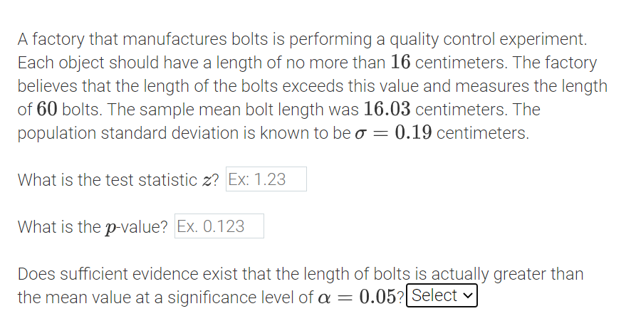 A factory that manufactures bolts is performing a quality control experiment.
Each object should have a length of no more than 16 centimeters. The factory
believes that the length of the bolts exceeds this value and measures the length
of 60 bolts. The sample mean bolt length was 16.03 centimeters. The
population standard deviation is known to be o = 0.19 centimeters.
What is the test statistic z? Ex: 1.23
What is the p-value? Ex. 0.123
Does sufficient evidence exist that the length of bolts is actually greater than
the mean value at a significance level of = 0.05? Select v
