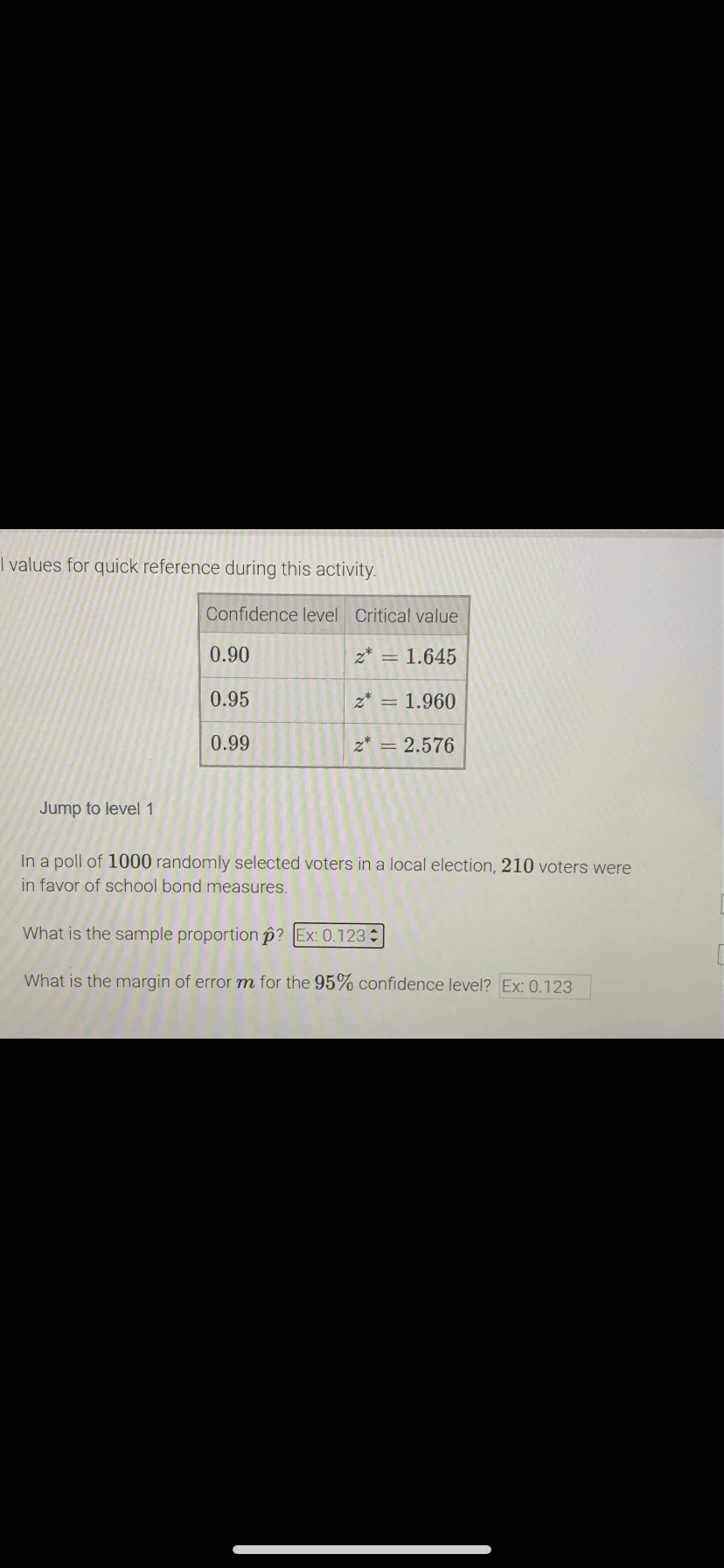 T values for quick reference during this activity.
Confidence level Critical value
0.90
z* = 1.645
0.95
z* = 1.960
0.99
z* = 2.576
Jump to level1
In a poll of 1000 randomly selected voters in a local election, 210 voters were
in favor of school bond measures.
What is the sample proportion p? Ex: 0.123
What is the margin of errorm for the 95% confidence level? Ex: 0.123
