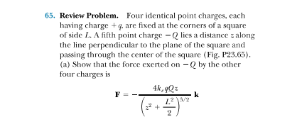 65. Review Problem. Four identical point charges, each
having charge + q, are fixed at the corners of a square
of side L. A fifth point charge - Q lies a distance z along
the line perpendicular to the plane of the square and
passing through the center of the square (Fig. P23.65).
(a) Show that the force exerted on -Q by the other
four charges is
4k 9Qz
F
k
2

