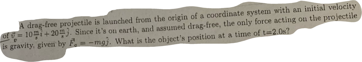 A drag-free projectile is launched from the origin of a coordinate system with an initial velocity
of ū = 10m;+20}. Since it's on earth, and assumed drag-free, the only force acting on the projectile
is gravity, given by F = -mgj. What is the object's position at a time of t=2.0s?
%3D
%3D
