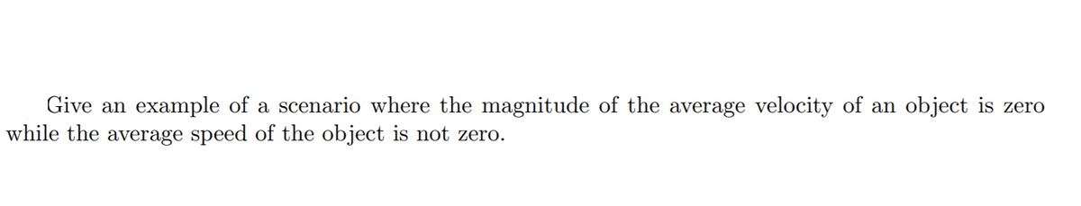 Give an example of a scenario where the magnitude of the average velocity of an object is zero
while the average speed of the object is not zero.
