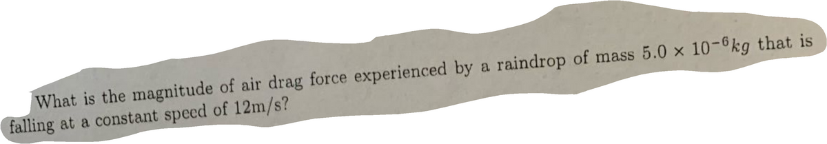 What is the magnitude of air drag force experienced by a raindrop of mass 5.0 x 10-6kg that is
falling at a constant speed of 12m/s?
