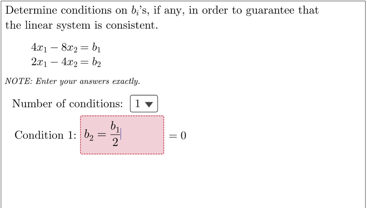 Determine conditions on b;'s, if any, in order to guarantee that
the linear system is consistent.
4x18x2=b₁
2x1 - 4x₂ = b₂
NOTE: Enter your answers exactly.
Number of conditions: 1
Condition 1: b₂
=
b₁
2
= 0
=