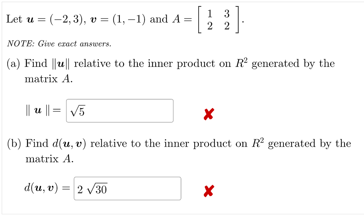 Let u = (-2,3), v = (1, −1) and A = | 123
3
2
NOTE: Give exact answers.
(a) Find ||u|| relative to the inner product on R² generated by the
matrix A.
||= √5
|| u ||
X
(b) Find d(u, v) relative to the inner product on R² generated by the
matrix A.
d(u, v) = 2√30
X