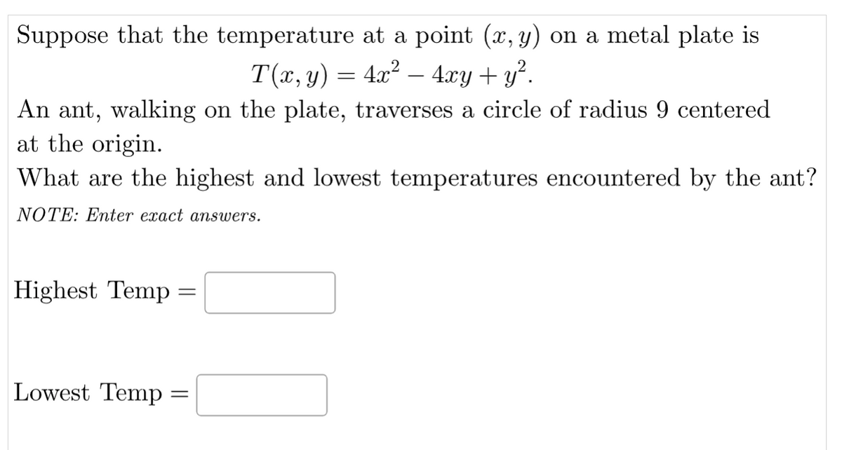 Suppose that the temperature at a point (x, y) on a metal plate is
T(x, y) = 4x² — 4xy + y².
An ant, walking on the plate, traverses a circle of radius 9 centered
at the origin.
What are the highest and lowest temperatures encountered by the ant?
NOTE: Enter exact answers.
Highest Temp =
Lowest Temp =
