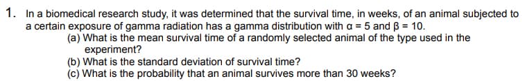 1. In a biomedical research study, it was determined that the survival time, in weeks, of an animal subjected to
a certain exposure of gamma radiation has a gamma distribution with a = 5 and B = 10.
(a) What is the mean survival time of a randomly selected animal of the type used in the
experiment?
(b) What is the standard deviation of survival time?
(c) What is the probability that an animal survives more than 30 weeks?
