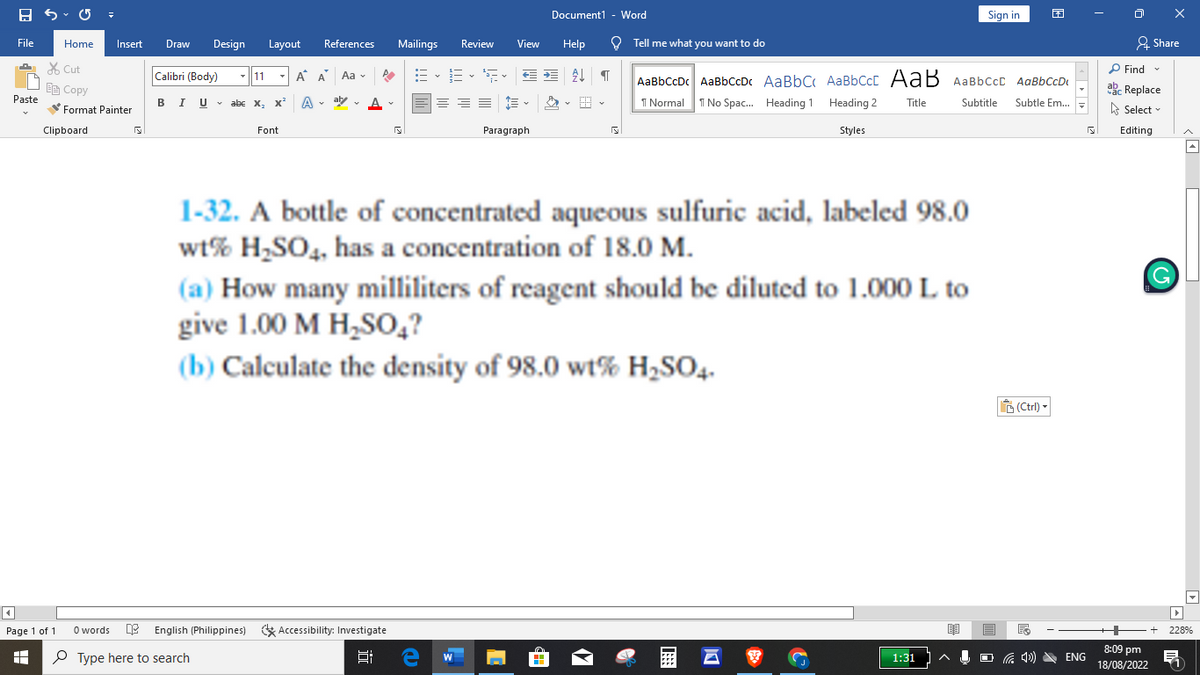 B
File
Paste
E
+
Home
Cut
E Copy
4
Page 1 of 1
Clipboard
Format Painter
Insert
0 words
S
Draw Design Layout References
Calibri (Body)
BIU U abe
11 À A Aa
A A
abe X₂ X²
Font
Type here to search
P
English (Philippines) Accessibility: Investigate
Mailings
10
E•E•S•
Review View Help
HE
e W
Document1 - Word
€¶
Paragraph
1-32. A bottle of concentrated aqueous sulfuric acid, labeled 98.0
wt% H₂SO4, has a concentration of 18.0 M.
(a) How many milliliters of reagent should be diluted to 1.000 L to
give 1.00 M H₂SO4?
(b) Calculate the density of 98.0 wt% H₂SO4-
S
■
Tell me what you want to do
AaBbCcDc AaBbCcDc AaBbC AaBbCct AaB AaBbcct AaBbCcD
Normal 1 No Spac... Heading 1
Subtitle Subtle Em...
Heading 2 Title
Styles
Sign in
1:31
(Ctrl) -
ENG
S
IX
Share
Find
ab Replace
Select
Editing
8:09 pm
18/08/2022
▸►
+ 228%