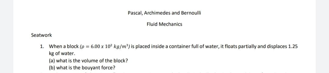 Pascal, Archimedes and Bernoulli
Fluid Mechanics
Seatwork
1. When a block (p = 6.00 x 10² kg/m³) is placed inside a container full of water, it floats partially and displaces 1.25
kg of water.
(a) what is the volume of the block?
(b) what is the bouyant force?