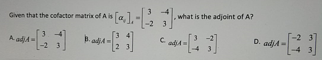3
Given that the cofactor matrix of A is a, =
-2
what is the adjoint of A?
3
%3D
-2
-2 3
3
A. adjA =
-4
B. adjA =
3
D. adjA =
С.
adjA =
-4
3
3
3
-4
3
