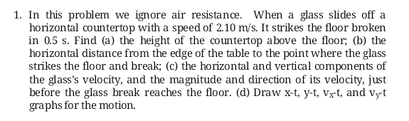 1. In this problem we ignore air resistance. When a glass slides off a
horizontal countertop with a speed of 2.10 m/s. It strikes the floor broken
in 0.5 s. Find (a) the height of the countertop above the floor; (b) the
horizontal distance from the edge of the table to the point where the glass
strikes the floor and break; (c) the horizontal and vertical components of
the glass's velocity, and the magnitude and direction of its velocity, just
before the glass break reaches the floor. (d) Draw x-t, y-t, Vx-t, and vyt
graphs for the motion.
