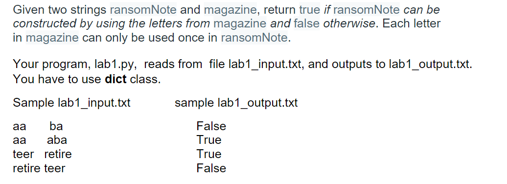 Given two strings ransomNote and magazine, return true if ransomNote can be
constructed by using the letters from magazine and false otherwise. Each letter
in magazine can only be used once in ransomNote.
Your program, lab1.py, reads from file lab1_input.txt, and outputs to lab1_output.txt.
You have to use dict class.
Sample lab1_input.txt
aa
ba
aa
aba
teer retire
retire teer
sample lab1_output.txt
False
True
True
False