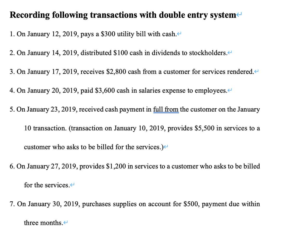 Recording following transactions with double entry systeme
1. On January 12, 2019, pays a $300 utility bill with cash.
2. On January 14, 2019, distributed $100 cash in dividends to stockholders."
3. On January 17, 2019, receives $2,800 cash from a customer for services rendered."
4. On January 20, 2019, paid $3,600 cash in salaries expense to employees.
5. On January 23, 2019, received cash payment in full from the customer on the January
10 transaction. (transaction on January 10, 2019, provides $5,500 in services to a
customer who asks to be billed for the services.)
6. On January 27, 2019, provides $1,200 in services to a customer who asks to be billed
for the services.
7. On January 30, 2019, purchases supplies on account for $500, payment due within
three months.“
