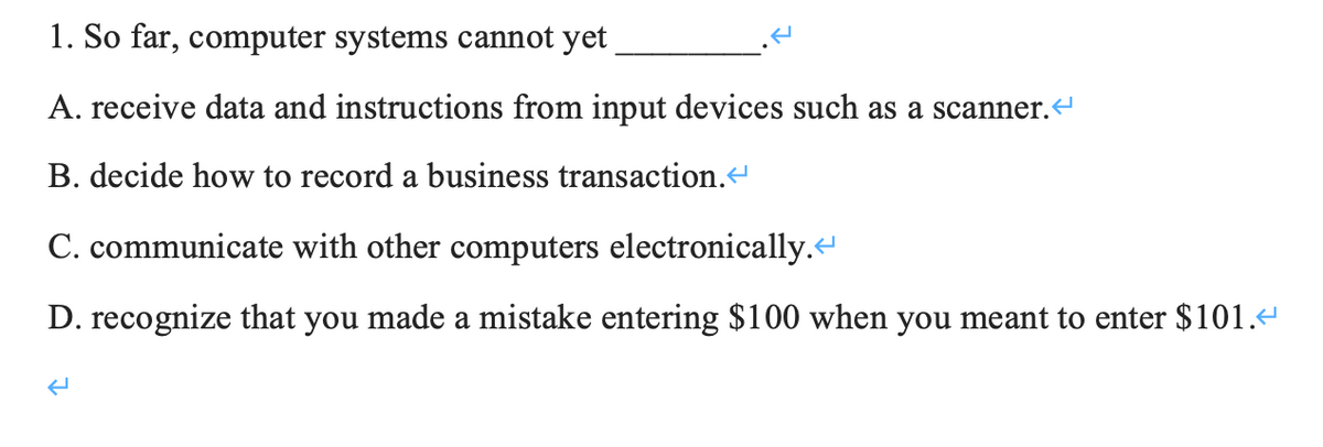 1. So far, computer systems cannot yet
A. receive data and instructions from input devices such as a scanner.
B. decide how to record a business transaction.
C. communicate with other computers electronically.
D. recognize that you made a mistake entering $100 when you meant to enter $101.
