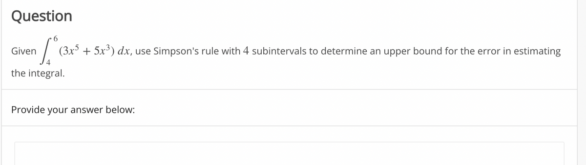 Question
Given
(3x + 5x³) dx, use Simpson's rule with 4 subintervals to determine an upper bound for the error in estimating
the integral.
Provide your answer below:
