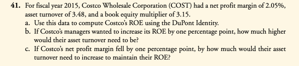 41. For fiscal year 2015, Costco Wholesale Corporation (COST) had a net profit margin of 2.05%,
asset turnover of 3.48, and a book equity multiplier of 3.15.
a. Use this data to compute Costco's ROE using the DuPont Identity.
b. If Costco's managers wanted to increase its ROE by one percentage point, how much higher
would their asset turnover need to be?
c. If Costco's net profit margin fell by one percentage point, by how much would their asset
turnover need to increase to maintain their ROE?
