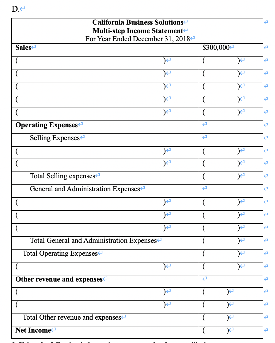 D.-
California Business Solutionse
Multi-step Income Statement
For Year Ended December 31, 2018-
Sales
$300,000
Operating Expenses-
Selling Expenses
Total Selling expenses
General and Administration Expenses
Total General and Administration Expenses
Total Operating Expensesª
Other revenue and expenses
Total Other revenue and expenses
Net Income

