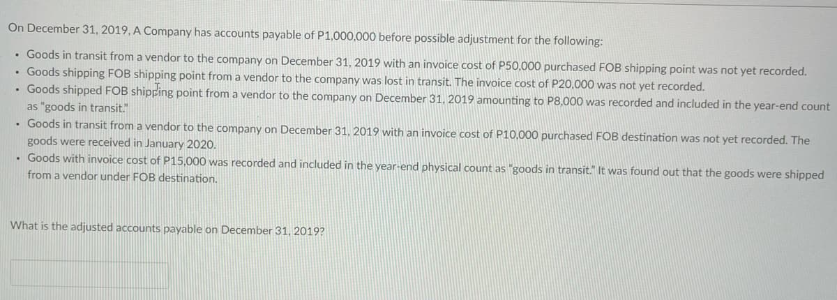 On December 31, 2019, A Company has accounts payable of P1,000,000 before possible adjustment for the following:
• Goods in transit from a vendor to the company on December 31, 2019 with an invoice cost of P50,000 purchased FOB shipping point was not yet recorded.
• Goods shipping FOB shipping point from a vendor to the company was lost in transit. The invoice cost of P20,000 was not yet recorded.
• Goods shipped FOB shipping point from a vendor to the company on December 31, 2019 amounting to P8,000 was recorded and included in the year-end count
as "goods in transit."
• Goods in transit from a vendor to the company on December 31, 2019 with an invoice cost of P10,000 purchased FOB destination was not yet recorded. The
goods were received in January 2020.
• Goods with invoice cost of P15,000 was recorded and included in the year-end physical count as "goods in transit." It was found out that the goods were shipped
from a vendor under FOB destination.
What is the adjusted accounts payable on December 31, 2019?
