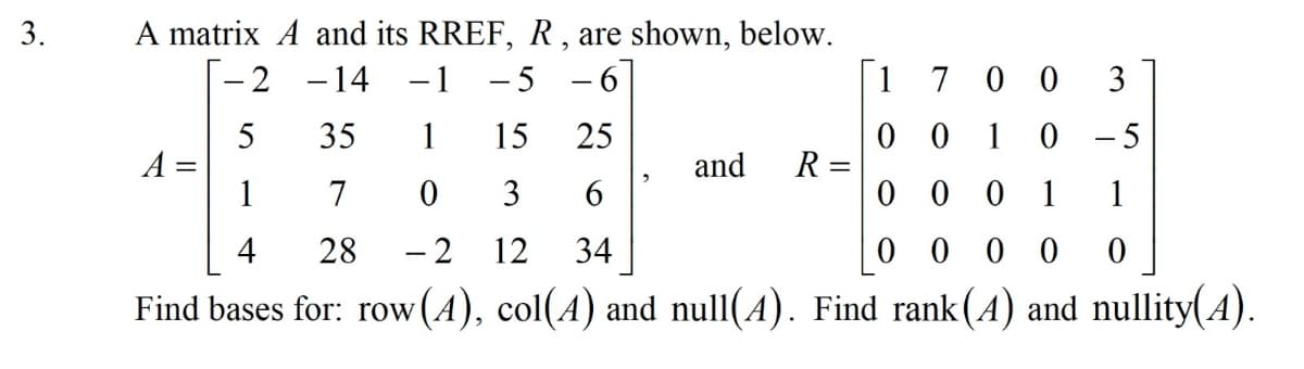 A matrix A and its RREF, R, are shown, below.
-1 -5 - 6
3.
-2 -14
1
7 0 0
3
0 0 1
R =
0 0 0 1
1
- 5
5
A =
1
35
15
25
and
7
3
6
1
4
28
- 2
12
34
0 0
0 0
Find bases for: row(4), col(A) and null(4). Find rank(A) and nullity(4).
