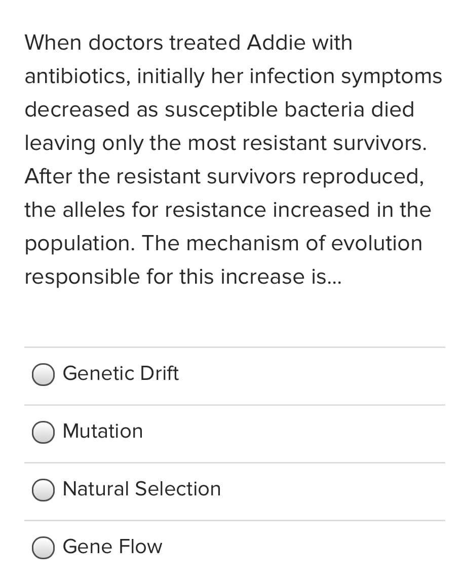 When doctors treated Addie with
antibiotics, initially her infection symptoms
decreased as susceptible bacteria died
leaving only the most resistant survivors.
After the resistant survivors reproduced,
the alleles for resistance increased in the
population. The mechanism of evolution
responsible for this increase is...
Genetic Drift
Mutation
Natural Selection
Gene Flow
