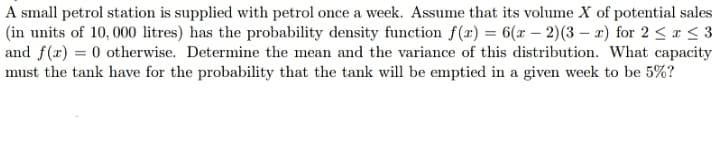 A small petrol station is supplied with petrol once a week. Assume that its volume X of potential sales
(in units of 10, 000 litres) has the probability density function f(x) = 6(x – 2)(3 – x) for 2 < ¤ < 3
and f(x) = 0 otherwise. Determine the mean and the variance of this distribution. What capacity
must the tank have for the probability that the tank will be emptied in a given week to be 5%?
