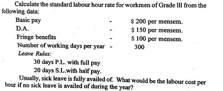 Calculate the standard labour hour rate for workmen of Grade lll from the
following data:
Basic pay
$ 200 per mensem.
$ 150 per mensem.
$ 100 per mensem.
D.A.
Fringe benefits
Number of working days per year
300
Leave Rules:
30 days P.L. with full pay
20 days S.L.with half pay.
Usually, sick leave is fully availed of. What would be the labour cost per
hour if no sick leave'is availed of during the year?
