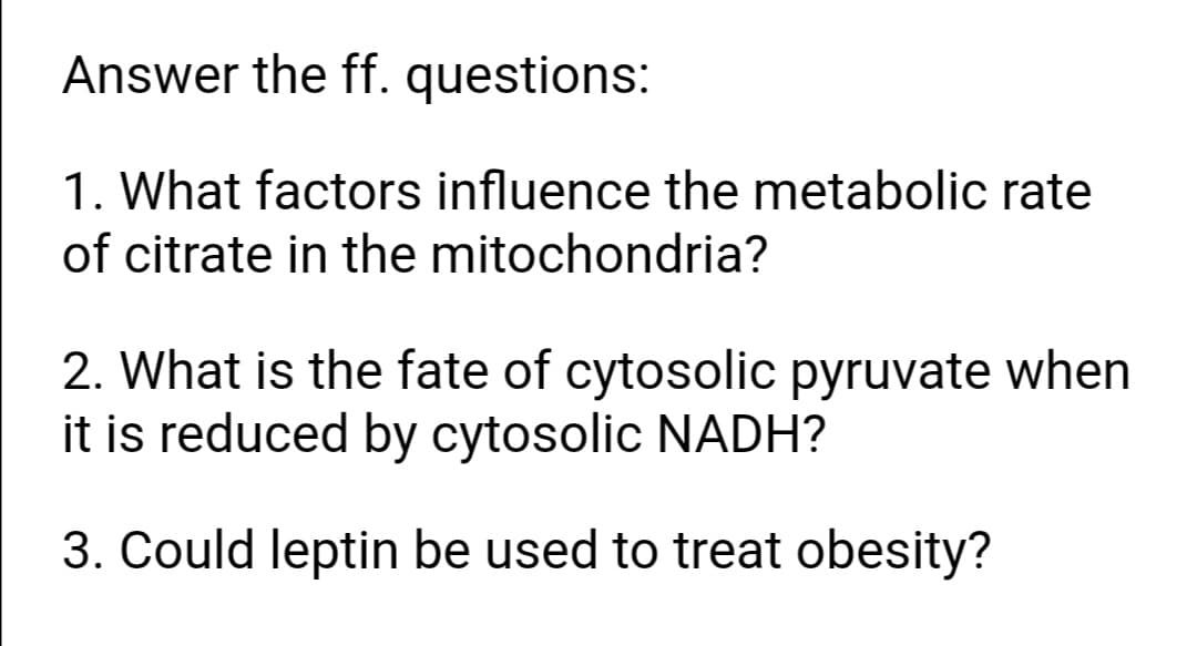 Answer the ff. questions:
1. What factors influence the metabolic rate
of citrate in the mitochondria?
2. What is the fate of cytosolic pyruvate when
it is reduced by cytosolic NADH?
3. Could leptin be used to treat obesity?
