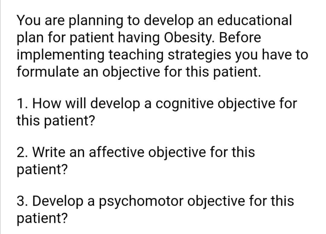 You are planning to develop an educational
plan for patient having Obesity. Before
implementing teaching strategies you have to
formulate an objective for this patient.
1. How will develop a cognitive objective for
this patient?
2. Write an affective objective for this
patient?
3. Develop a psychomotor objective for this
patient?
