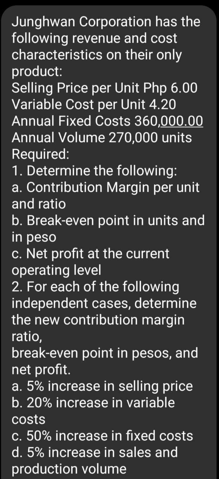 Junghwan Corporation has the
following revenue and cost
characteristics on their only
product:
Selling Price per Unit Php 6.00
Variable Cost per Unit 4.20
Annual Fixed Costs 360,000.00
Annual Volume 270,000 units
Required:
1. Determine the following:
a. Contribution Margin per unit
and ratio
b. Break-even point in units and
in peso
c. Net profit at the current
operating level
2. For each of the following
independent cases, determine
the new contribution margin
ratio,
break-even point in pesos, and
net profit.
a. 5% increase in selling price
b. 20% increase in variable
costs
c. 50% increase in fixed costs
d. 5% increase in sales and
production volume
