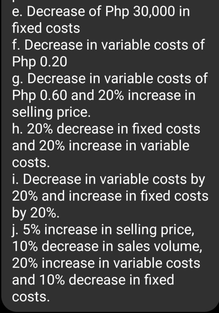 e. Decrease of Php 30,000 in
fixed costs
f. Decrease in variable costs of
Php 0.20
g. Decrease in variable costs of
Php 0.60 and 20% increase in
selling price.
h. 20% decrease in fixed costs
and 20% increase in variable
costs.
i. Decrease in variable costs by
20% and increase in fixed costs
by 20%.
j. 5% increase in selling price,
10% decrease in sales volume,
20% increase in variable costs
and 10% decrease in fixed
costs.

