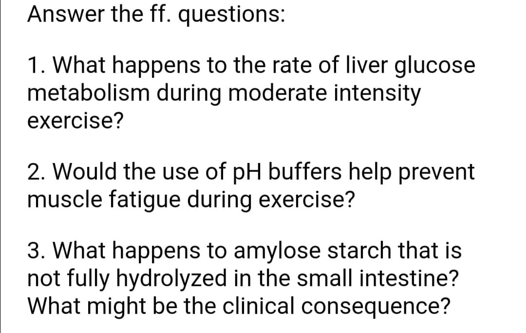 Answer the ff. questions:
1. What happens to the rate of liver glucose
metabolism during moderate intensity
exercise?
2. Would the use of pH buffers help prevent
muscle fatigue during exercise?
3. What happens to amylose starch that is
not fully hydrolyzed in the small intestine?
What might be the clinical consequence?