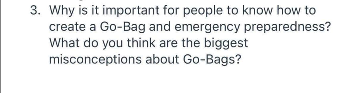 3. Why is it important for people to know how to
create a Go-Bag and emergency preparedness?
What do you think are the biggest
misconceptions about Go-Bags?